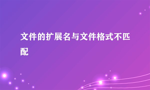 文件的扩展名与文件格式不匹配