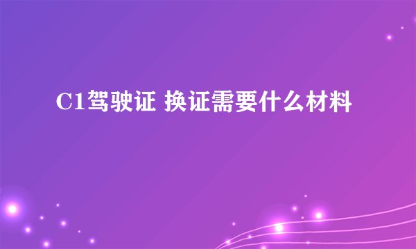 C1驾驶证 换证需要什么材料
