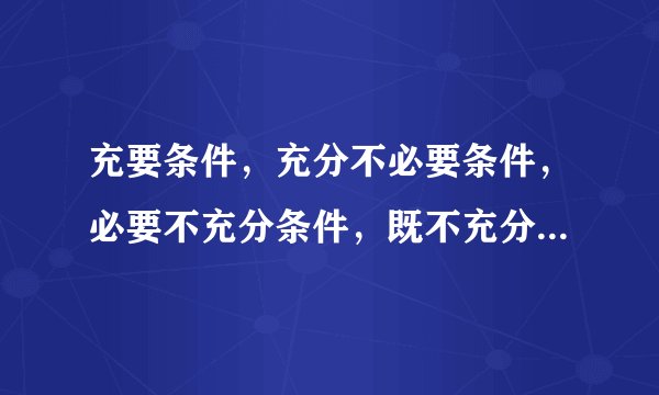 充要条件,充分不必要条件,必要不充分条件,既不充分也不必要条件的区别与联系是什么?