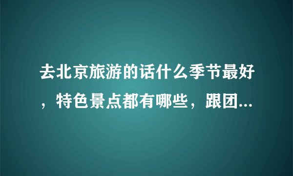 去北京旅游的话什么季节最好,特色景点都有哪些,跟团的话四天左右的时间差不多需要花费多少