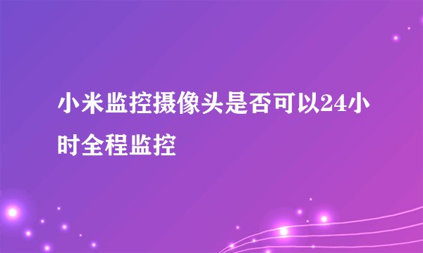小米监控摄像头是否可以24小时全程监控