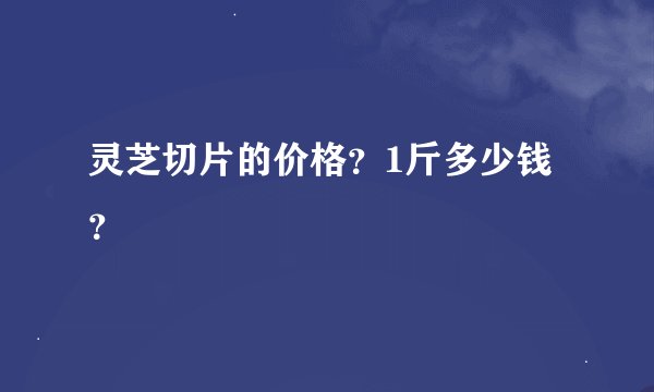 灵芝切片的价格？1斤多少钱？