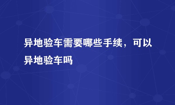 异地验车需要哪些手续，可以异地验车吗