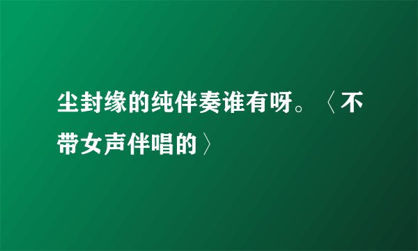 尘封缘的纯伴奏谁有呀。〈不带女声伴唱的〉