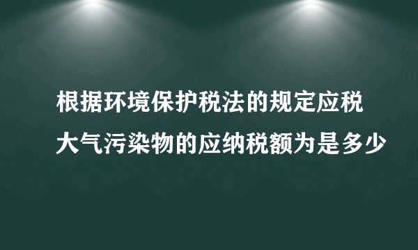 根据环境保护税法的规定应税大气污染物的应纳税额为是多少