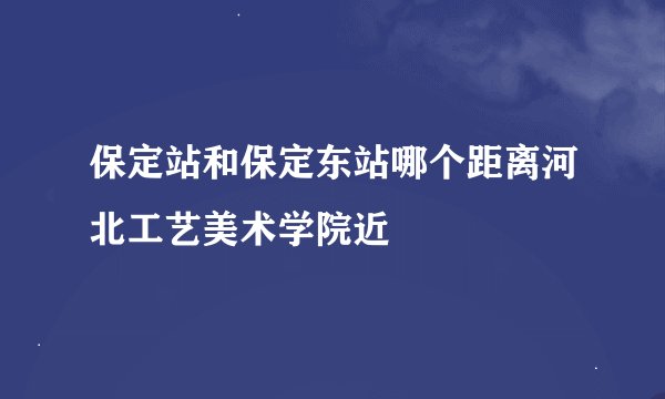 保定站和保定东站哪个距离河北工艺美术学院近