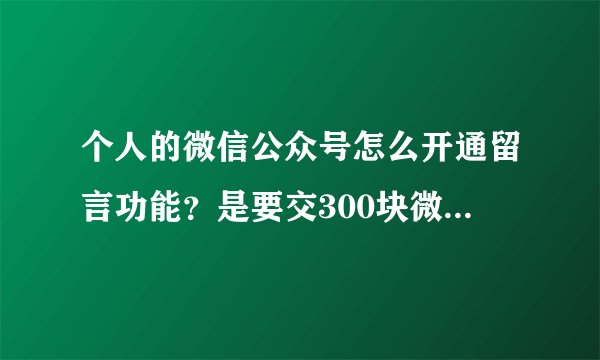 个人的微信公众号怎么开通留言功能？是要交300块微信认证之后才能有的