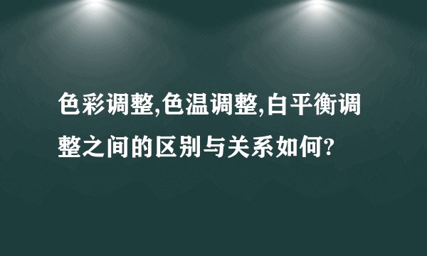 色彩调整,色温调整,白平衡调整之间的区别与关系如何?