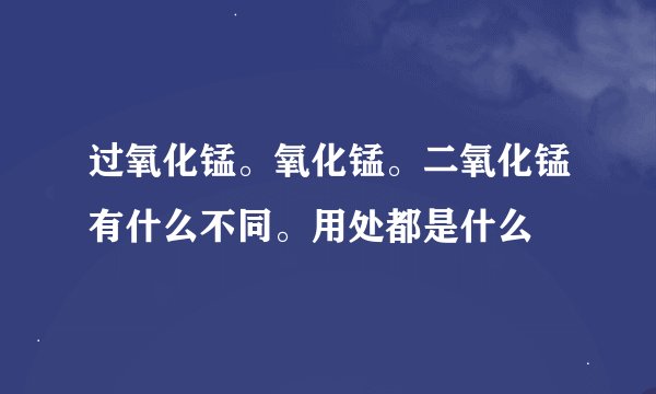 过氧化锰。氧化锰。二氧化锰有什么不同。用处都是什么