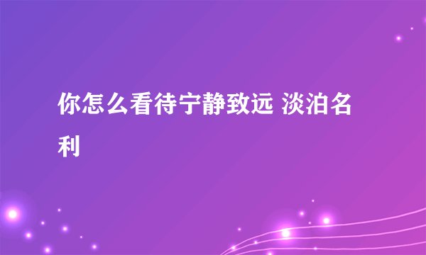 你怎么看待宁静致远 淡泊名利