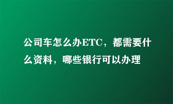公司车怎么办ETC，都需要什么资料，哪些银行可以办理