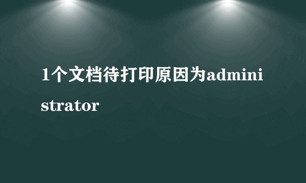 1个文档待打印原因为administrator