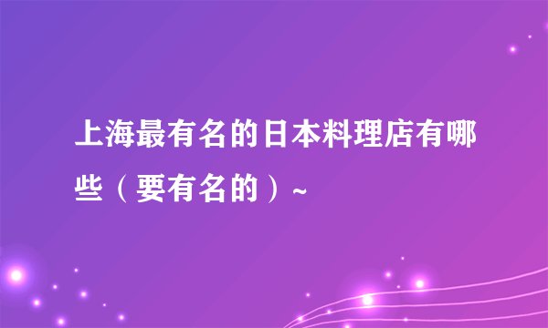 上海最有名的日本料理店有哪些（要有名的）~