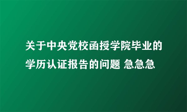 关于中央党校函授学院毕业的学历认证报告的问题 急急急