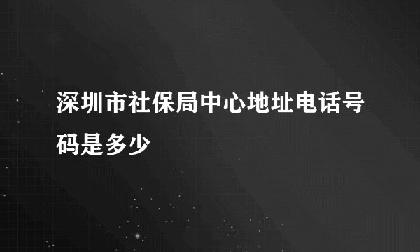 深圳市社保局中心地址电话号码是多少