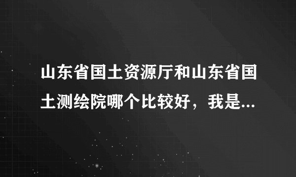 山东省国土资源厅和山东省国土测绘院哪个比较好，我是硕士，想问下待遇什么的怎么样，还有工作强度怎么样