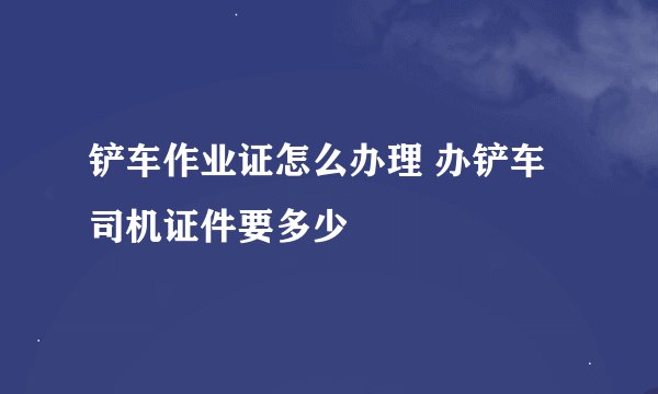 铲车作业证怎么办理 办铲车司机证件要多少