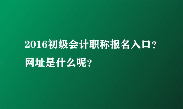2016初级会计职称报名入口？网址是什么呢？