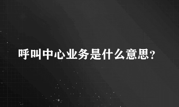 呼叫中心业务是什么意思？