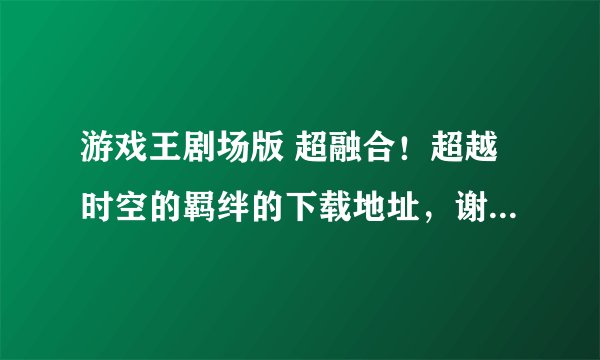 游戏王剧场版 超融合！超越时空的羁绊的下载地址，谢谢谢谢！！！要完整版