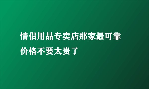 情侣用品专卖店那家最可靠 价格不要太贵了