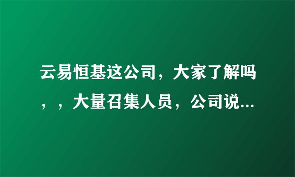 云易恒基这公司，大家了解吗，，大量召集人员，公司说的有模有样，有谁去过这家公司吗，，分享下信息