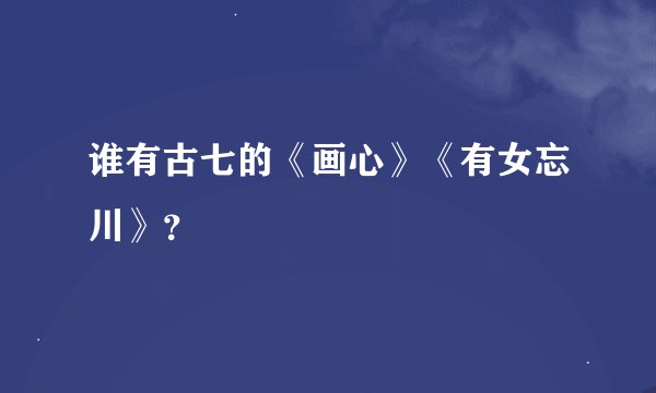 谁有古七的《画心》《有女忘川》？