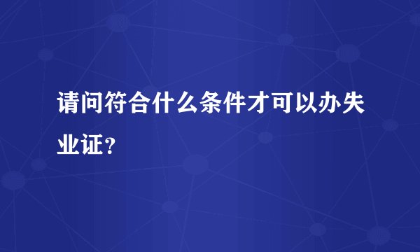 请问符合什么条件才可以办失业证？