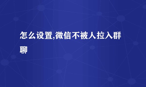 怎么设置,微信不被人拉入群聊