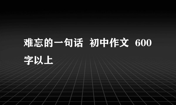 难忘的一句话 初中作文 600字以上