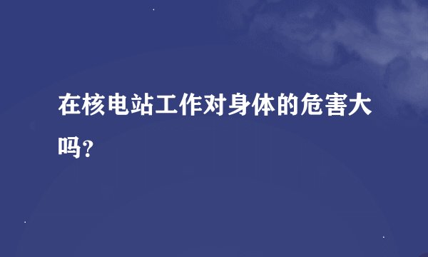 在核电站工作对身体的危害大吗？