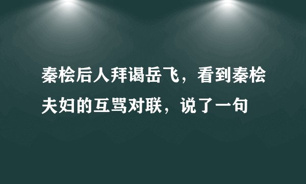 秦桧后人拜谒岳飞，看到秦桧夫妇的互骂对联，说了一句