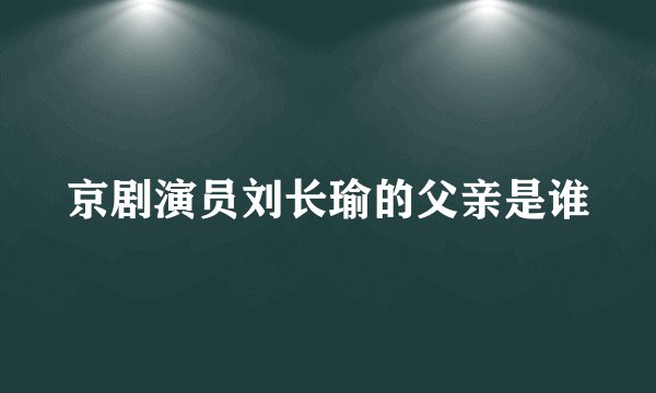 京剧演员刘长瑜的父亲是谁