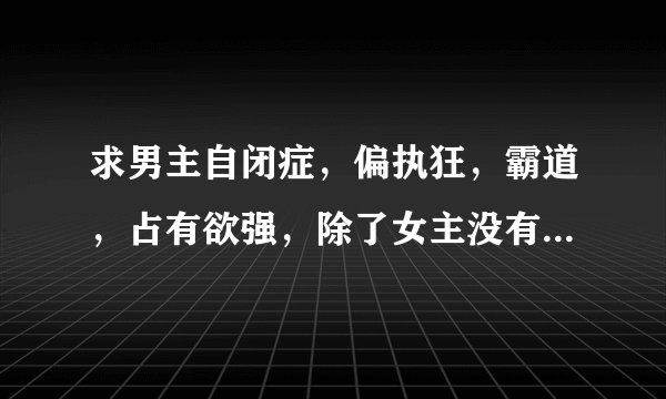求男主自闭症,偏执狂,霸道,占有欲强,除了女主没有别的女人,超宠女主的书。男主一定要偏执。