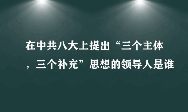 在中共八大上提出“三个主体，三个补充”思想的领导人是谁