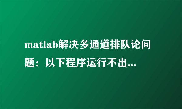 matlab解决多通道排队论问题:以下程序运行不出来,求大侠知道!!