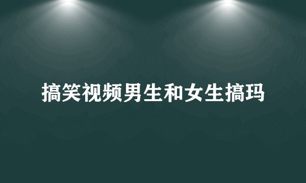 搞笑视频男生和女生搞玛