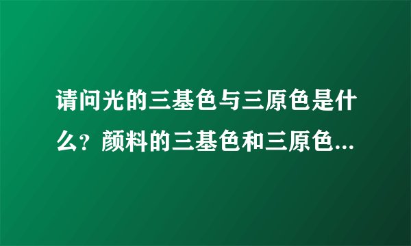 请问光的三基色与三原色是什么？颜料的三基色和三原色又是什么？