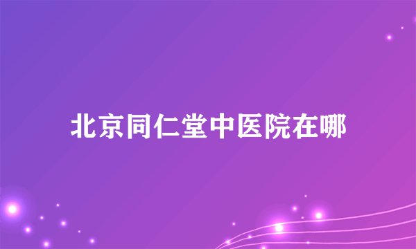 北京同仁堂中医院在哪