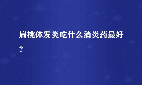 扁桃体发炎吃什么消炎药最好？