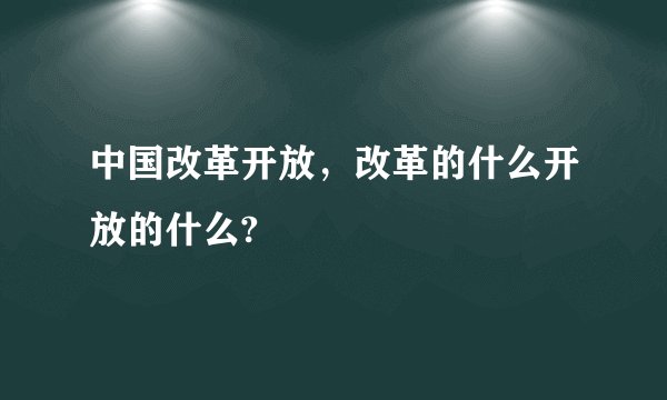 中国改革开放，改革的什么开放的什么?