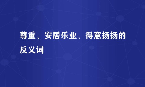 尊重、安居乐业、得意扬扬的反义词