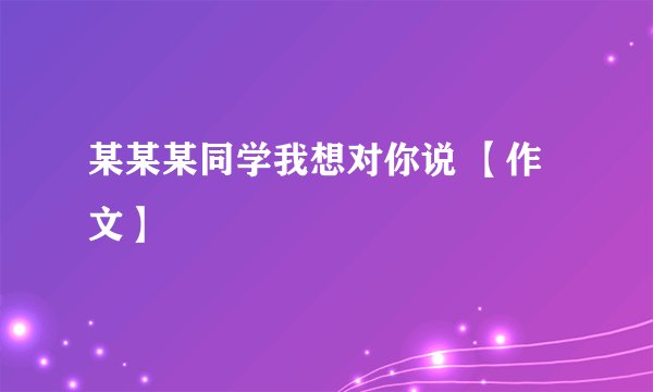 某某某同学我想对你说 【作文】