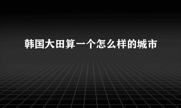 韩国大田算一个怎么样的城市
