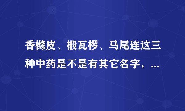 香橼皮、椴瓦椤、马尾连这三种中药是不是有其它名字，跑了几家药店都说没有