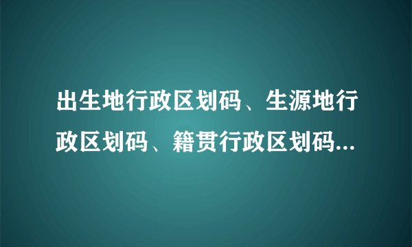 出生地行政区划码、生源地行政区划码、籍贯行政区划码、户口所属派出所、行政区划码该怎么填写？