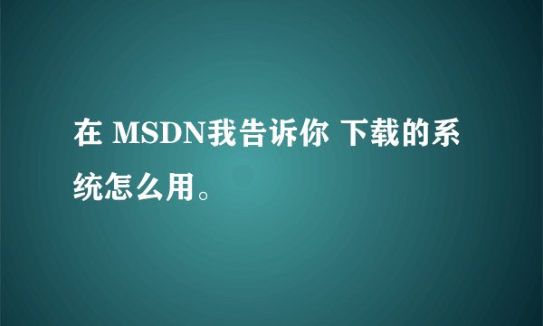 在 MSDN我告诉你 下载的系统怎么用。