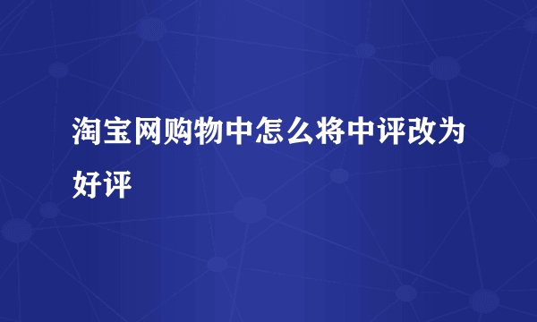 淘宝网购物中怎么将中评改为好评