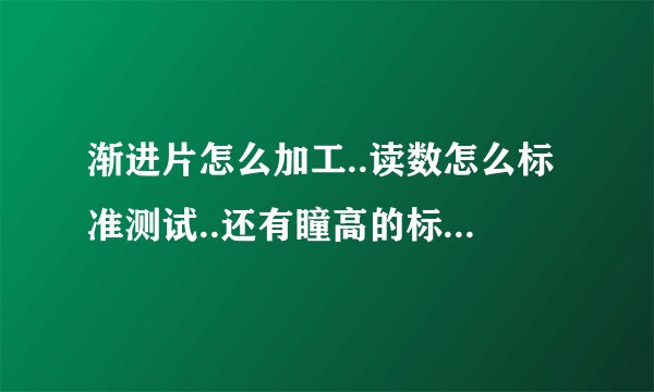 渐进片怎么加工..读数怎么标准测试..还有瞳高的标准测法.关于渐进片的所有注意事项.麻烦大家帮我下