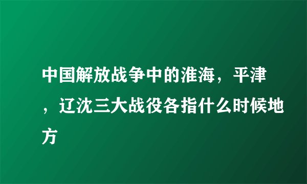 中国解放战争中的淮海，平津，辽沈三大战役各指什么时候地方